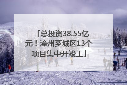 总投资38.55亿元！漳州芗城区13个项目集中开竣工
