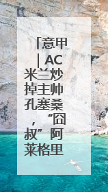 意甲｜AC米兰炒掉主帅孔塞桑，“囧叔”阿莱格里重返圣西罗