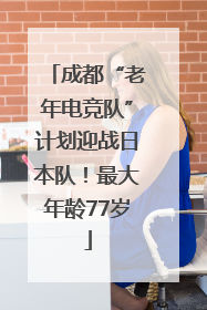 成都“老年电竞队”计划迎战日本队！最大年龄77岁