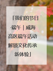 我们的节日·端午｜威海高区端午活动解锁文化传承新体验