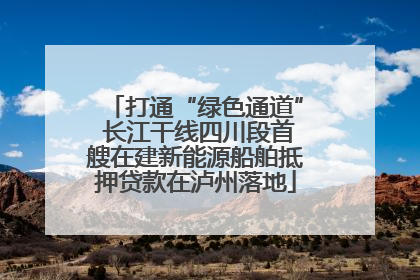 打通“绿色通道” 长江干线四川段首艘在建新能源船舶抵押贷款在泸州落地