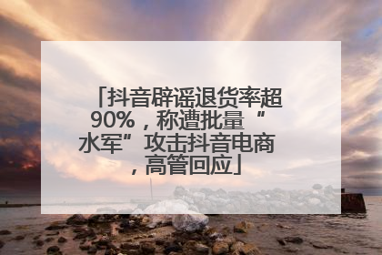 抖音辟谣退货率超90%，称遭批量“水军”攻击抖音电商，高管回应