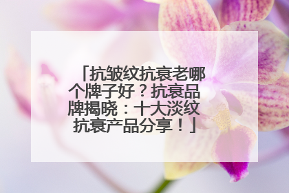 抗皱纹抗衰老哪个牌子好？抗衰品牌揭晓：十大淡纹抗衰产品分享！