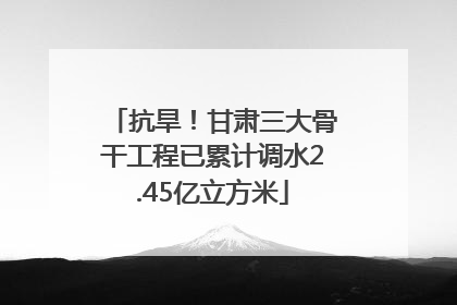 抗旱！甘肃三大骨干工程已累计调水2.45亿立方米