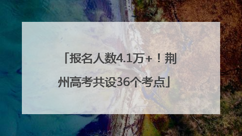 报名人数4.1万+！荆州高考共设36个考点