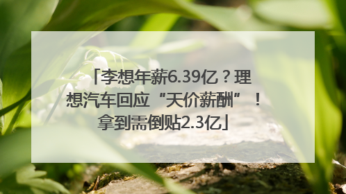 李想年薪6.39亿？理想汽车回应“天价薪酬”！拿到需倒贴2.3亿