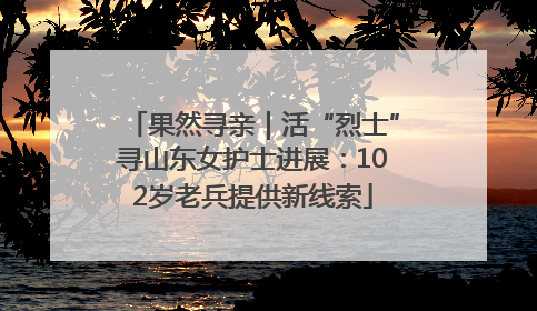 果然寻亲｜活“烈士”寻山东女护士进展：102岁老兵提供新线索
