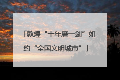 敦煌“十年磨一剑”如约“全国文明城市”