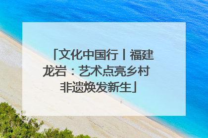 文化中国行丨福建龙岩：艺术点亮乡村 非遗焕发新生