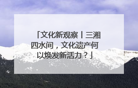 文化新观察丨三湘四水间，文化遗产何以焕发新活力？