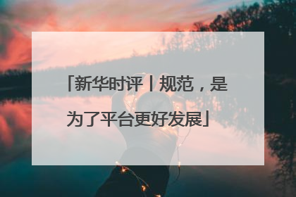 新华时评丨规范，是为了平台更好发展