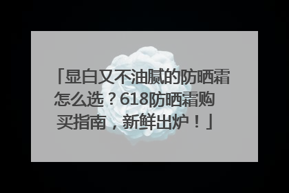 显白又不油腻的防晒霜怎么选？618防晒霜购买指南，新鲜出炉！