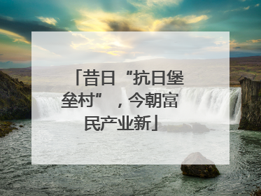 昔日“抗日堡垒村”,今朝富民产业新