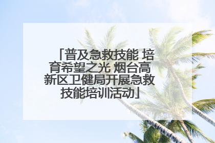 普及急救技能 培育希望之光 烟台高新区卫健局开展急救技能培训活动