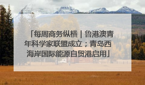 每周商务纵横｜鲁港澳青年科学家联盟成立；青岛西海岸国际能源自贸港启用