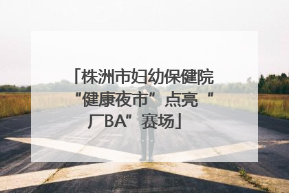 株洲市妇幼保健院“健康夜市”点亮“厂BA”赛场