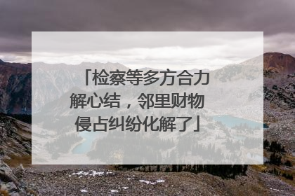 检察等多方合力解心结，邻里财物侵占纠纷化解了