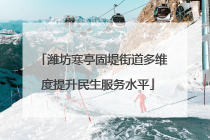 潍坊寒亭固堤街道多维度提升民生服务水平