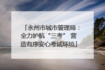 永州市城市管理局：全力护航“三考” 营造有序安心考试环境