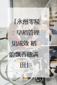 永州零陵：早稻管理见成效 稻浪飘香穗满田
