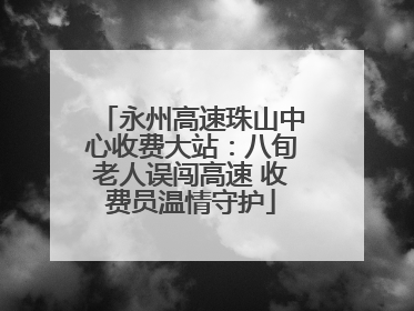 永州高速珠山中心收费大站：八旬老人误闯高速 收费员温情守护