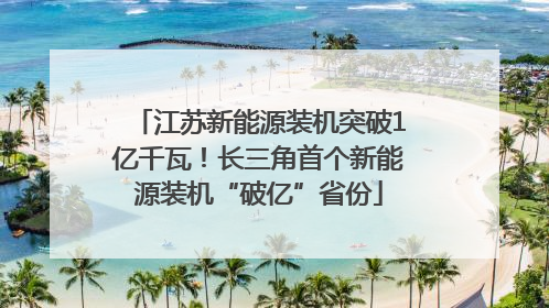江苏新能源装机突破1亿千瓦！长三角首个新能源装机“破亿”省份