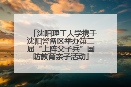 沈阳理工大学携手沈阳警备区举办第二届“上阵父子兵”国防教育亲子活动