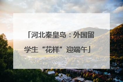 河北秦皇岛：外国留学生“花样”迎端午