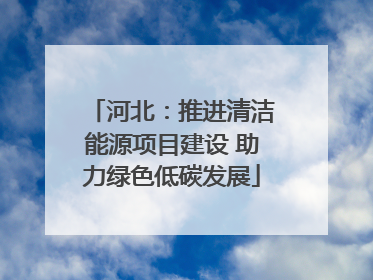 河北：推进清洁能源项目建设 助力绿色低碳发展