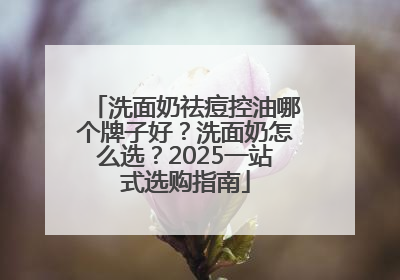 洗面奶祛痘控油哪个牌子好？洗面奶怎么选？2025一站式选购指南