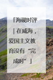 海砚时评｜在威海，爱国主义教育没有“完成时”
