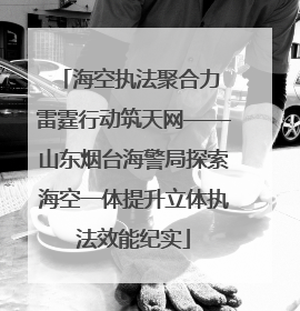 海空执法聚合力 雷霆行动筑天网——山东烟台海警局探索海空一体提升立体执法效能纪实