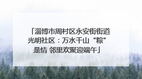 淄博市周村区永安街街道光明社区：万水千山“粽”是情 邻里欢聚迎端午