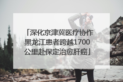 深化京津冀医疗协作 黑龙江患者跨越1700公里赴保定治愈肝癌