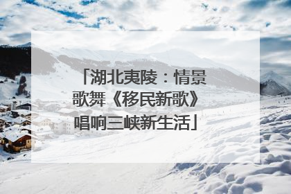 湖北夷陵：情景歌舞《移民新歌》唱响三峡新生活