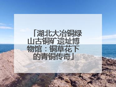 湖北大冶铜绿山古铜矿遗址博物馆：铜草花下的青铜传奇