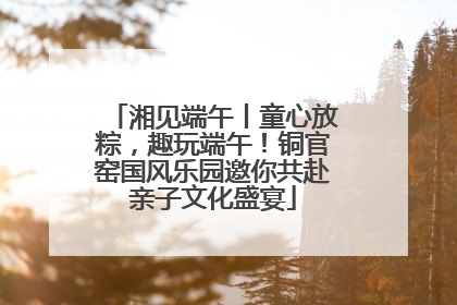 湘见端午丨童心放粽，趣玩端午！铜官窑国风乐园邀你共赴亲子文化盛宴