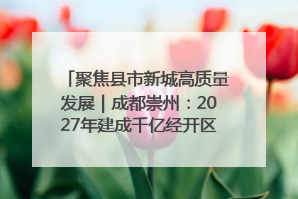 聚焦县市新城高质量发展｜成都崇州：2027年建成千亿经开区、2029年GDP突破750亿元