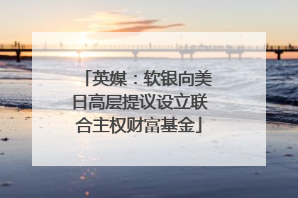 英媒：软银向美日高层提议设立联合主权财富基金
