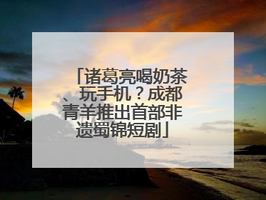 诸葛亮喝奶茶、玩手机？成都青羊推出首部非遗蜀锦短剧