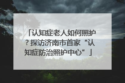 认知症老人如何照护？探访济南市首家“认知症防治照护中心”