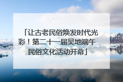 让古老民俗焕发时代光彩！第二十一届吴地端午民俗文化活动开幕
