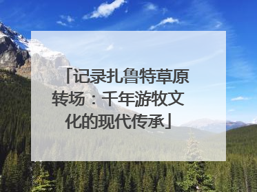 记录扎鲁特草原转场：千年游牧文化的现代传承