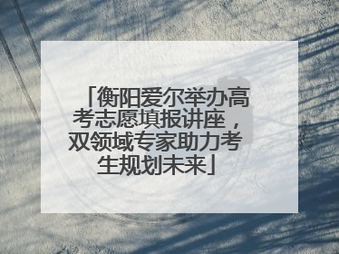 衡阳爱尔举办高考志愿填报讲座，双领域专家助力考生规划未来