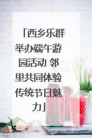 西乡乐群举办端午游园活动 邻里共同体验传统节日魅力