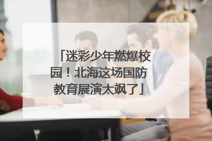 迷彩少年燃爆校园！北海这场国防教育展演太飒了