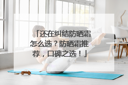 还在纠结防晒霜怎么选？防晒霜推荐，口碑之选！