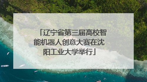 辽宁省第三届高校智能机器人创意大赛在沈阳工业大学举行