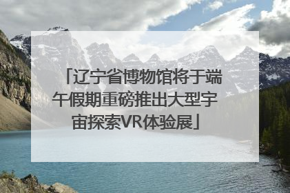 辽宁省博物馆将于端午假期重磅推出大型宇宙探索VR体验展