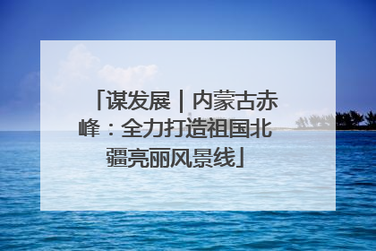 谋发展｜内蒙古赤峰：全力打造祖国北疆亮丽风景线
